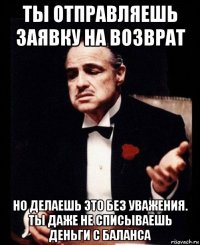 ты отправляешь заявку на возврат но делаешь это без уважения. ты даже не списываешь деньги с баланса