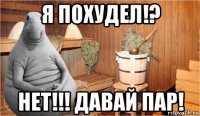 я похудел!? нет!!! давай пар!