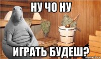 ну чо ну играть будеш?