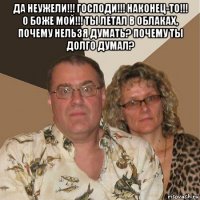 да неужели!!! господи!!! наконец-то!!! о боже мой!!! ты летал в облаках, почему нельзя думать? почему ты долго думал? 