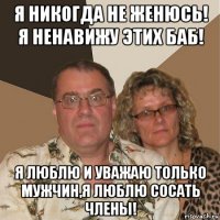 я никогда не женюсь! я ненавижу этих баб! я люблю и уважаю только мужчин,я люблю сосать члены!