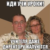 иди учи уроки! учителя даже директору жалуются