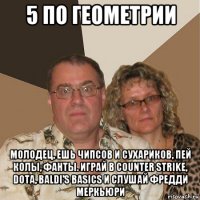 5 по геометрии молодец, ешь чипсов и сухариков, пей колы, фанты. играй в counter strike, dota, baldi's basics и слушай фредди меркьюри