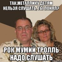 так,металлику детям нельзя слушать, ты понял? рок мумий тролль надо слушать