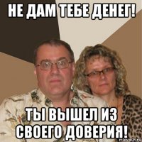 не дам тебе денег! ты вышел из своего доверия!