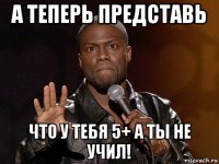 а теперь представь что у тебя 5+ а ты не учил!