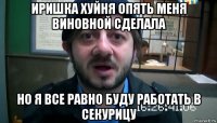 иришка хуйня опять меня виновной сделала но я все равно буду работать в секурицу