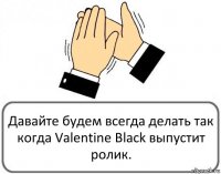 Давайте будем всегда делать так когда Valentine Black выпустит ролик.