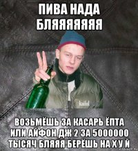 пива нада бляяяяяяя возьмёшь за касарь ёпта или айфон дж 2 за 5000000 тысяч бляяя берёшь на х у й