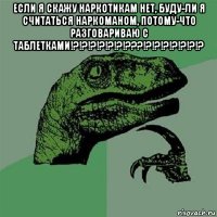 если я скажу наркотикам нет, буду-ли я считаться наркоманом, потому-что разговариваю с таблетками!?!?!?!?!?!?!???!?!?!?!?!?!?!? 