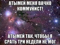 атымей меня вачко коммунист! атымей так, чтобы я срать три недели не мог