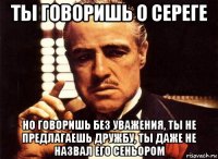 ты говоришь о сереге но говоришь без уважения, ты не предлагаешь дружбу, ты даже не назвал его сеньором