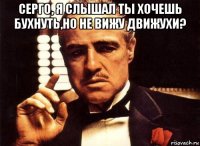 серго, я слышал ты хочешь бухнуть,но не вижу движухи? 