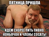 пятница пришла идём скорее пить пивко, коньячок и члены сосать!