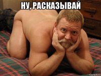 ну, расказывай 