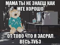 мама ты не знаеш как мге хорошо от тово что я засрал весь тубз