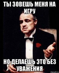 ты зовешь меня на игру но делаешь это без уважения