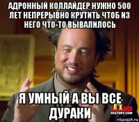 адронный коллайдер нужно 500 лет непрерывно крутить чтоб из него что-то вывалилось я умный а вы все дураки