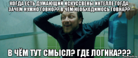 когда есть думающий искуссвены интелле тогда зачем нужно говно?? в чём необходимось говна?? в чём тут смысл? где логика???