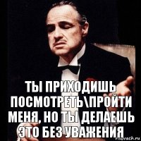 Ты приходишь посмотреть\пройти меня, но ты делаешь это без уважения