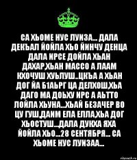 Са хьоме нус луиза... Дала декъал йойла хьо йинчу денца Дала ирсе дойла хьан дахар,хьан массо а лаам кхочуш хуьлуш..Цкъа а хьан дог йа б1аьрг ца делхош,хьа даго ма доьху ирс а аьтто лойла хьуна...Хьай безачер во цу гуш,даим ела елла,хьа дог хьостуш...Дала дукха яха йойла хьо...28 сентября... Са хьоме нус Луизаа...