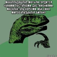 махалладошлар, могу-ли гордится чужими поступками, достижениями. масалан: аль-хорезми, ибн-сино, мирзо улугбаклар билан? 