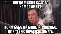 когда мужик сделал комплимент: норм баба: ой милый, спасибо, для тебя стараюсь. ди: ага.