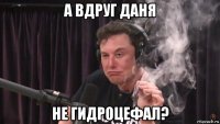 а вдруг даня не гидроцефал?