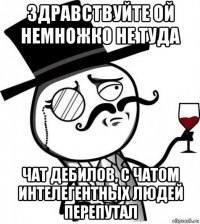 здравствуйте ой немножко не туда чат дебилов, с чатом интелегентных людей перепутал