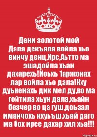 Дени золотой мой
Дала декъала войла хьо винчу денц,Ирс,Аьтто ма эшадойла хьан дахарехь!Йоьхь 1аржонах лар войла хьо дала!Кху дуьненахь дик мел ду,во ма гойтила хьун дала,хьайн безчер во ца гуш,доьзал иманчохь кхуьъш,хьай даго ма бох ирсе дахар хил хьа!!!