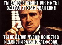 ты занес в турике 15к, но ты сделал это без уважения ты не делал мувов, конбетов и даже ни разу не блефовал.