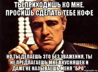 ты приходишь ко мне. просишь сделать тебе кофе но ты делаешь это без уважения, ты не предлагаешь мне вкусняшек и даже не называешь меня "бро"