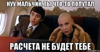 нуу мальчик, ты что-то попутал расчета не будет тебе