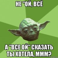 не "ой, всё а "все ой" сказать ты хотела, ммм?