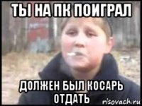 ты на пк поиграл должен был косарь отдать