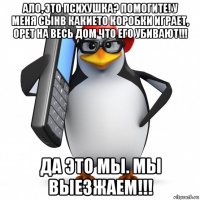 ало, это психушка? помогите! у меня сынв какието коробки играет, орет на весь дом что его убивают!!! да это мы. мы выезжаем!!!