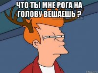 что ты мне рога на голову вешаешь ? 