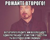 рожайте второго! вот второго родите- им веселее будет! один расти будет, эгоистом станет! так ты все равно дома сидишь!