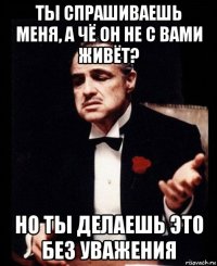 ты спрашиваешь меня, а чё он не с вами живёт? но ты делаешь это без уважения