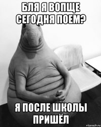 бля я вопще сегодня поем? я после школы пришёл