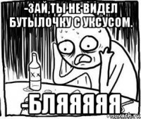 -зай,ты не видел бутылочку с уксусом. -бляяяяя