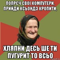 попрєч своі компутери. прийди ксьондз кропити, хляпни десь ше ти пугурит то всьо