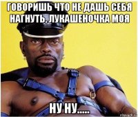 говоришь что не дашь себя нагнуть, лукашеночка моя ну ну.....