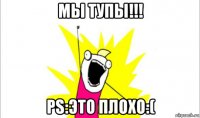 мы тупы!!! ps:это плохо:(