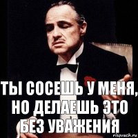 Ты сосешь у меня,
но делаешь это
без уважения