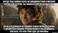 когда тебе нужно ехать из владивостока в москву на поезде 7 суток, ты зашел в купе и едешь один но на следующей остановке зашла молодая мама с двумя плачущими грудничками и улыбнувшись сказала, что она тоже едет до москвы