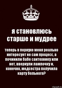 я становлюсь старше и мудрее теперь в порнухе меня реально интересует не сам процесс, а починили бабе сантехнику или нет, ввернули лампочку и, конечно, медсестра получила карту больного?