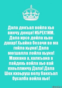 Дала декъал войла хьо винчу денца! ИБРЕХ1ИМ. Дала ирсе дойла хьан дахар! Хьайна безачи во ма гойла хьуна! Дала могшалла лойла хьуна! Махкана а, халкъана а пайдехь войла хьо вай кхоьллинчу Дала! Дала Шех кхоьруш волу баккъал бусалба войла хьо!