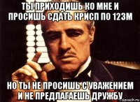 ты приходишь ко мне и просишь сдать крисп по 12зм но ты не просишь с уважением и не предлагаешь дружбу