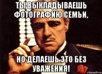 ты выкладываешь фотографию семьи, но делаешь это без уважения!